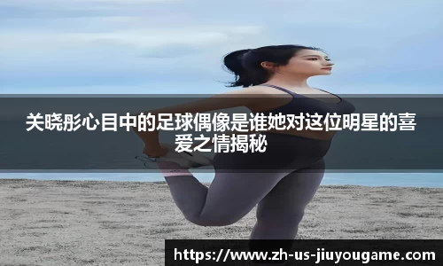 关晓彤心目中的足球偶像是谁她对这位明星的喜爱之情揭秘